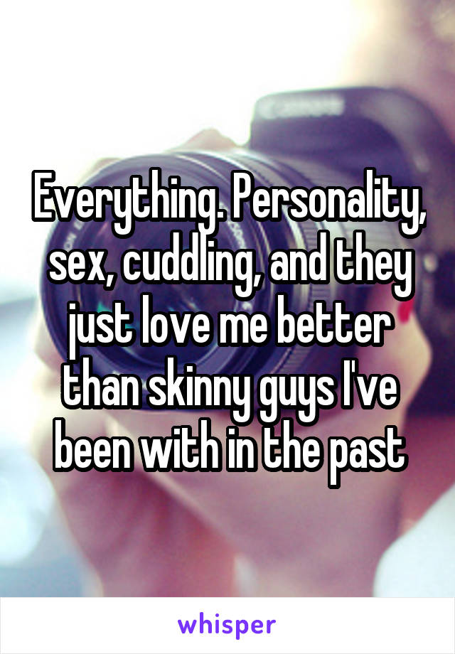 Everything. Personality, sex, cuddling, and they just love me better than skinny guys I've been with in the past