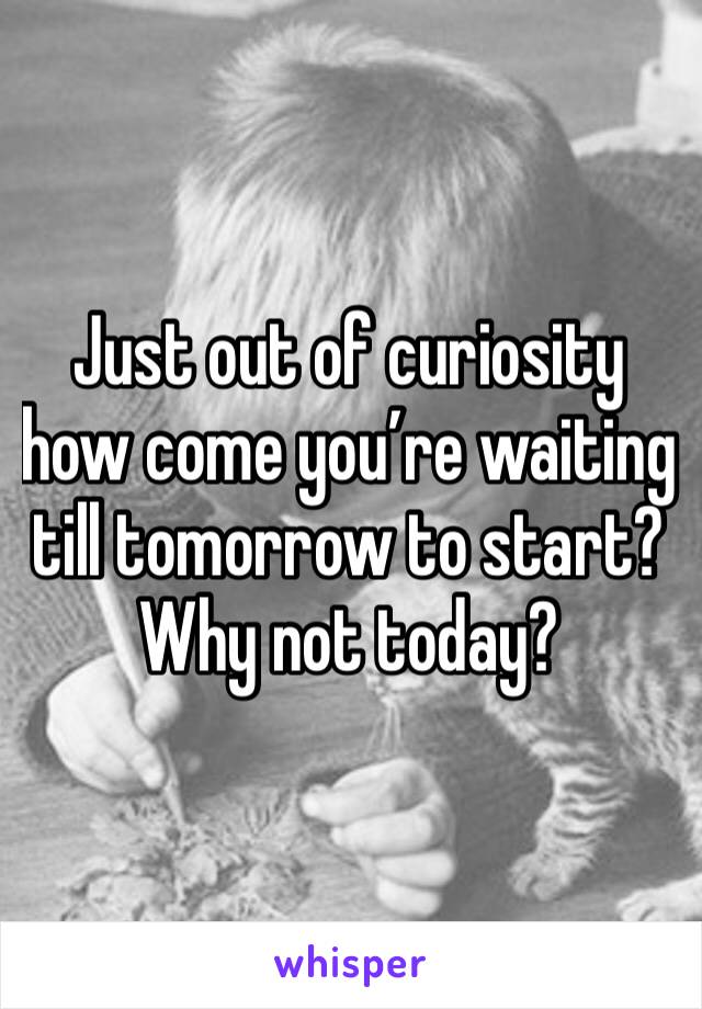 Just out of curiosity how come you’re waiting till tomorrow to start? Why not today?