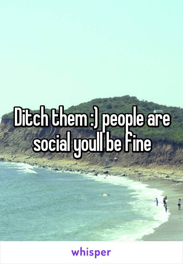 Ditch them :) people are social youll be fine