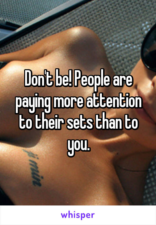 Don't be! People are paying more attention to their sets than to you.