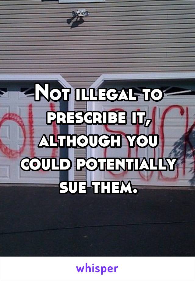 Not illegal to prescribe it, although you could potentially sue them.