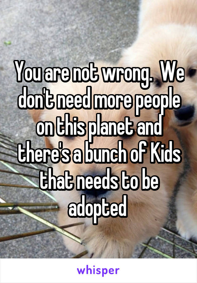 You are not wrong.  We don't need more people on this planet and there's a bunch of Kids that needs to be adopted 
