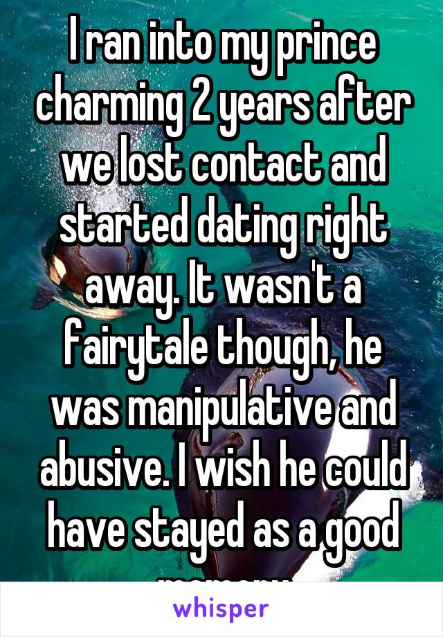 I ran into my prince charming 2 years after we lost contact and started dating right away. It wasn't a fairytale though, he was manipulative and abusive. I wish he could have stayed as a good memory