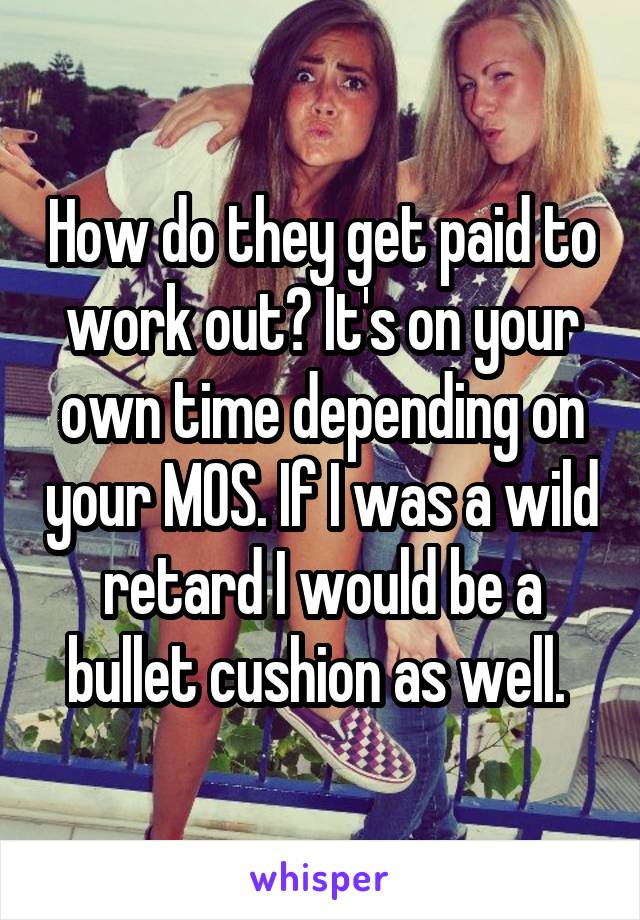 How do they get paid to work out? It's on your own time depending on your MOS. If I was a wild retard I would be a bullet cushion as well. 
