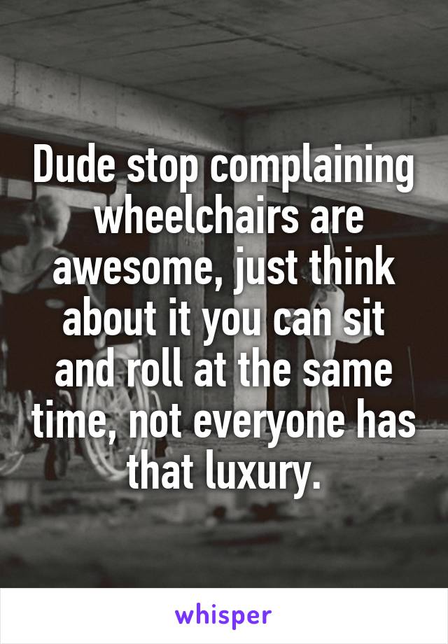 Dude stop complaining  wheelchairs are awesome, just think about it you can sit and roll at the same time, not everyone has that luxury.