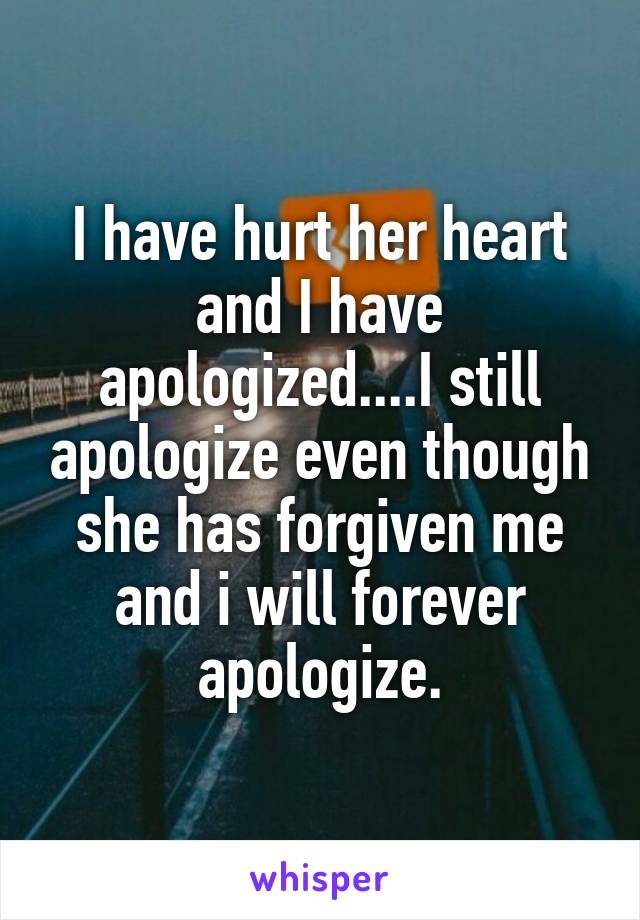I have hurt her heart and I have apologized....I still apologize even though she has forgiven me and i will forever apologize.