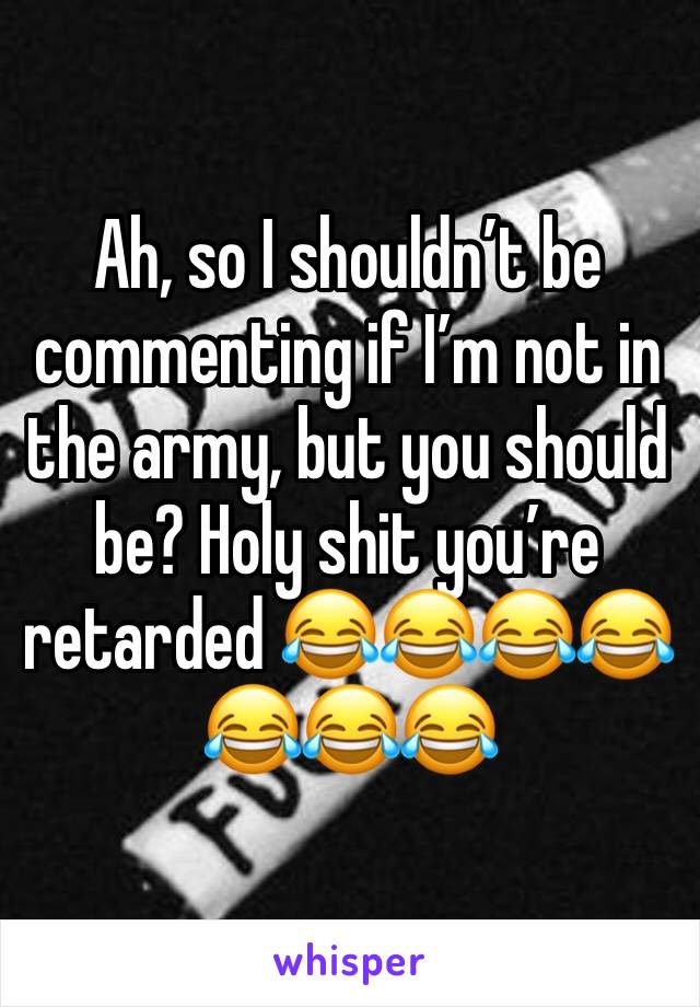 Ah, so I shouldn’t be commenting if I’m not in the army, but you should be? Holy shit you’re retarded 😂😂😂😂😂😂😂