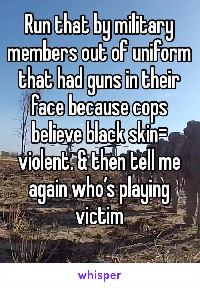 Run that by military members out of uniform that had guns in their face because cops believe black skin= violent. & then tell me again who’s playing victim