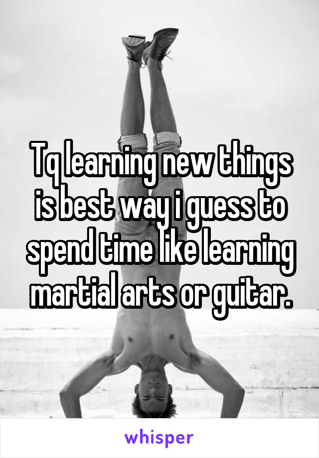 Tq learning new things is best way i guess to spend time like learning martial arts or guitar.