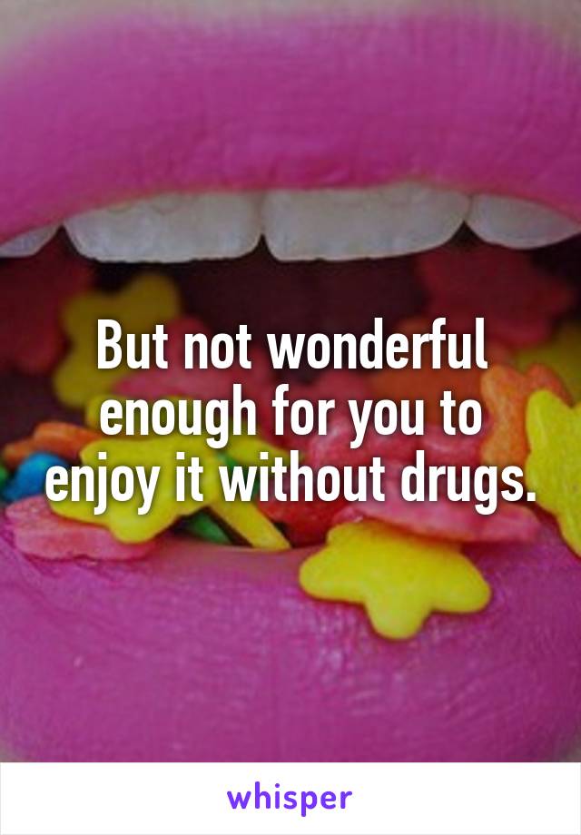 But not wonderful enough for you to enjoy it without drugs.