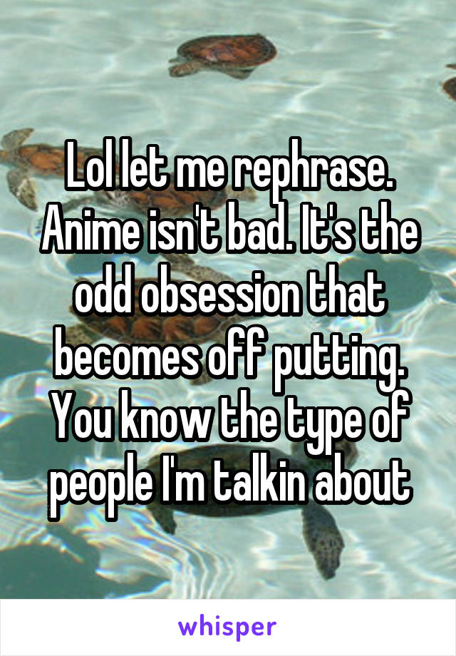 Lol let me rephrase. Anime isn't bad. It's the odd obsession that becomes off putting. You know the type of people I'm talkin about