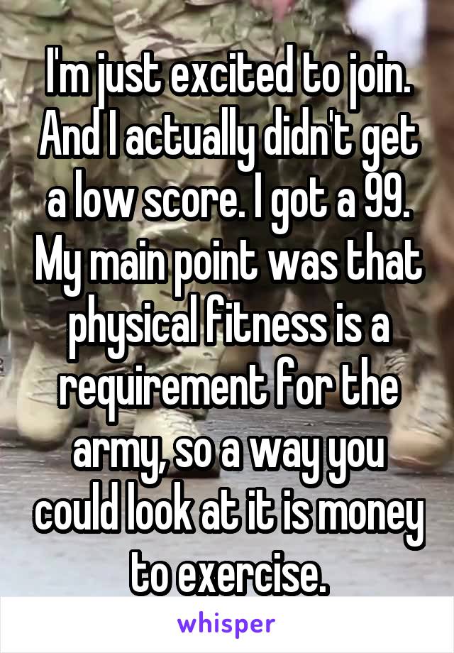 I'm just excited to join. And I actually didn't get a low score. I got a 99. My main point was that physical fitness is a requirement for the army, so a way you could look at it is money to exercise.