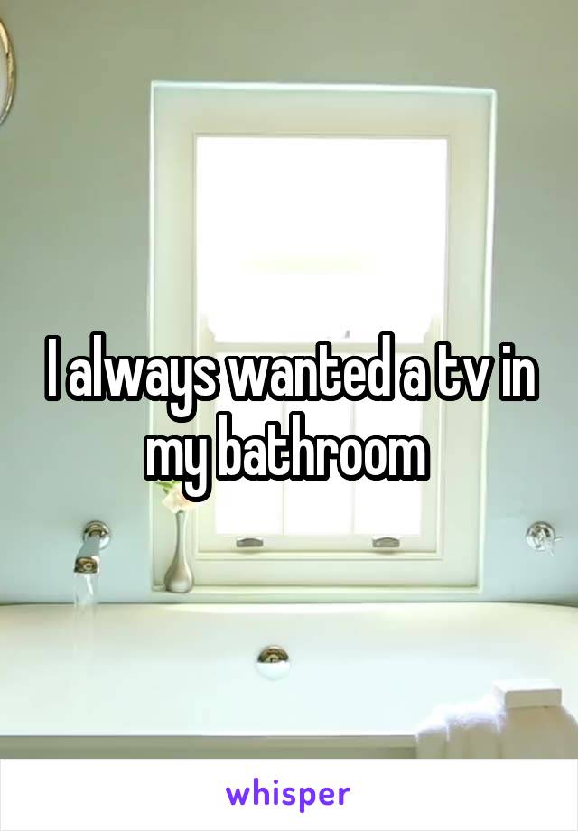 I always wanted a tv in my bathroom 