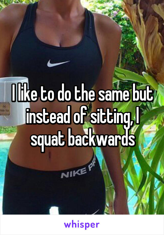 I like to do the same but instead of sitting, I squat backwards