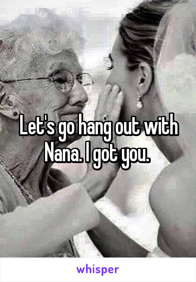 Let's go hang out with Nana. I got you. 