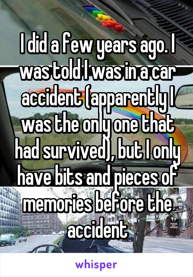 I did a few years ago. I was told I was in a car accident (apparently I was the only one that had survived), but I only have bits and pieces of memories before the accident