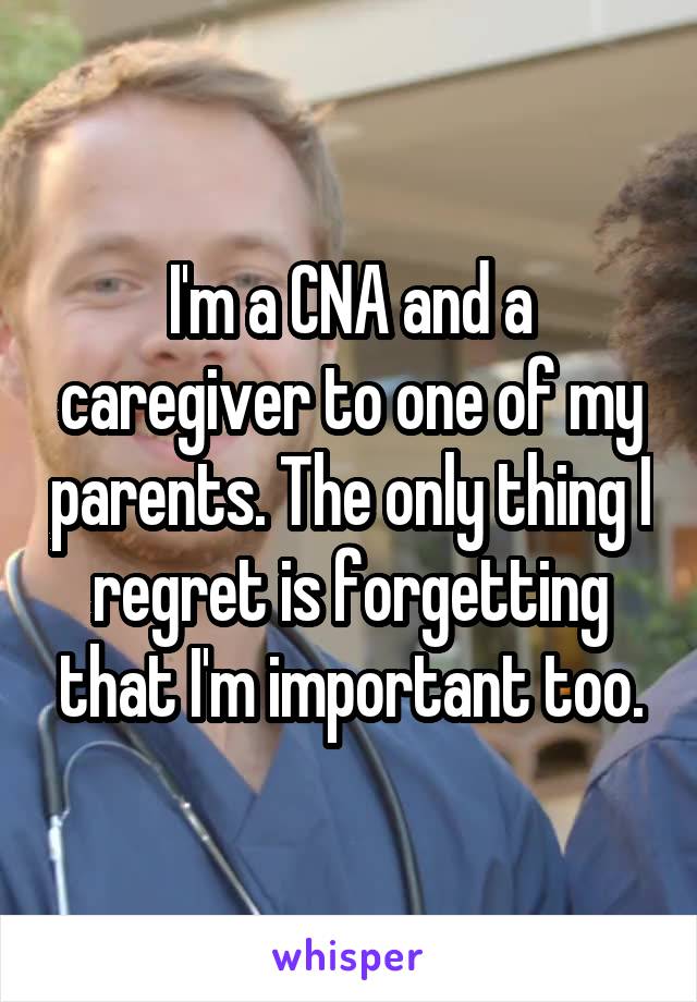 I'm a CNA and a caregiver to one of my parents. The only thing I regret is forgetting that I'm important too.