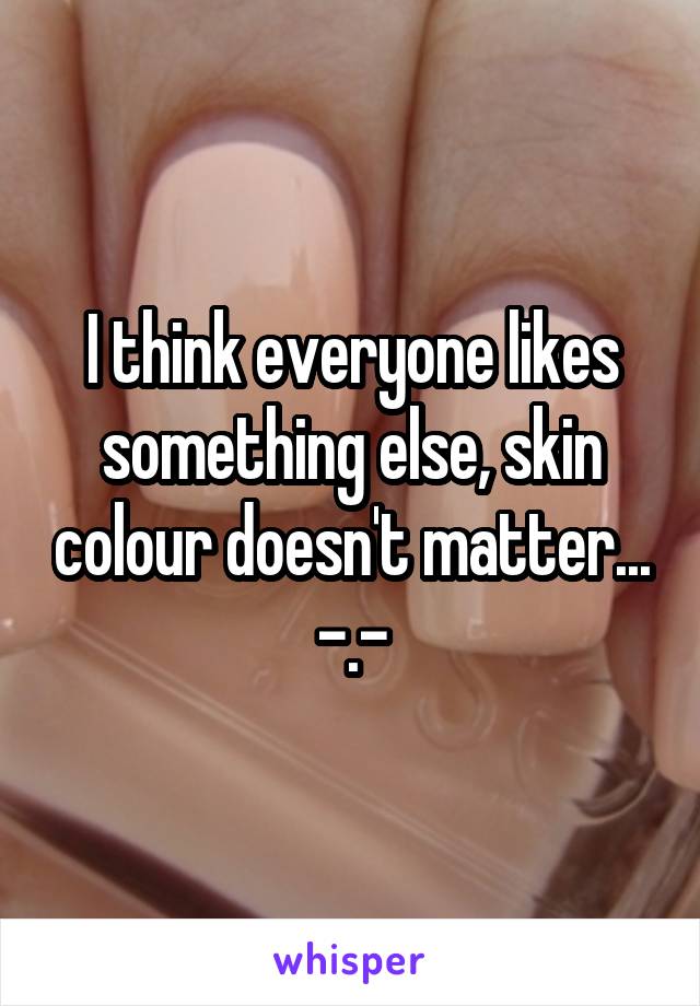 I think everyone likes something else, skin colour doesn't matter... -.-
