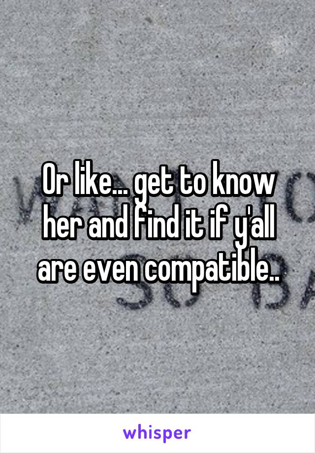Or like... get to know her and find it if y'all are even compatible..