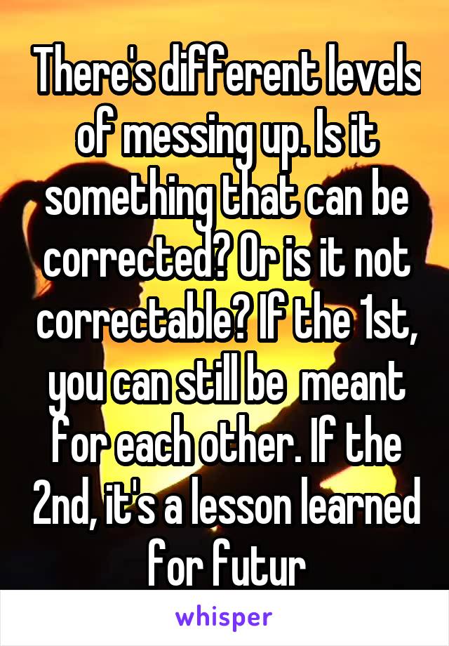 There's different levels of messing up. Is it something that can be corrected? Or is it not correctable? If the 1st, you can still be  meant for each other. If the 2nd, it's a lesson learned for futur