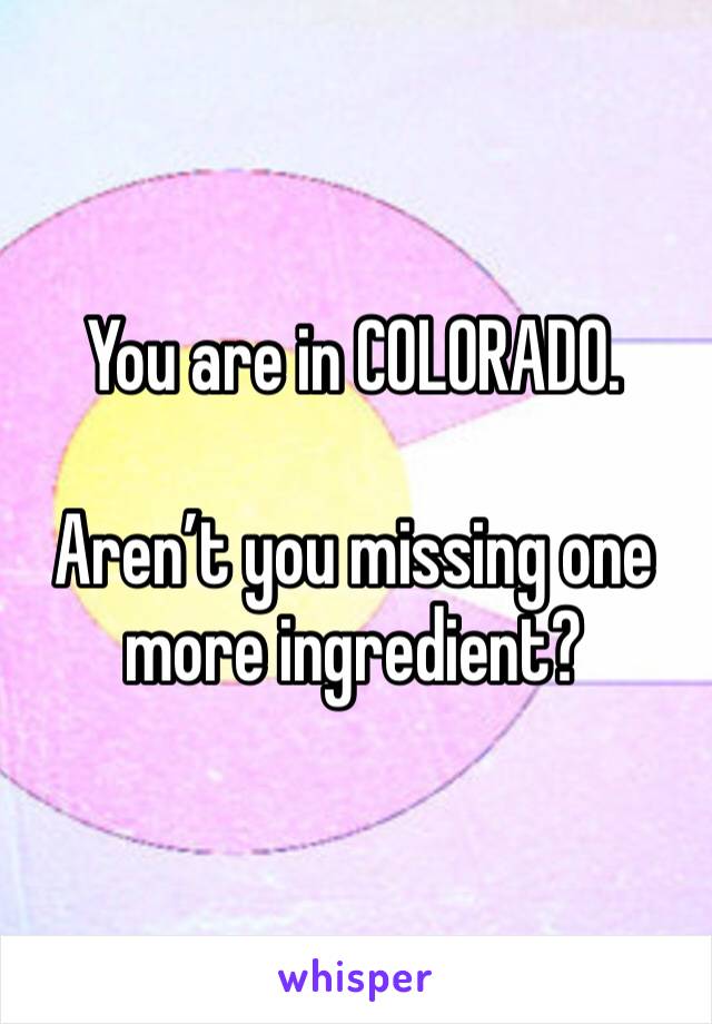 You are in COLORADO.

Aren’t you missing one more ingredient?