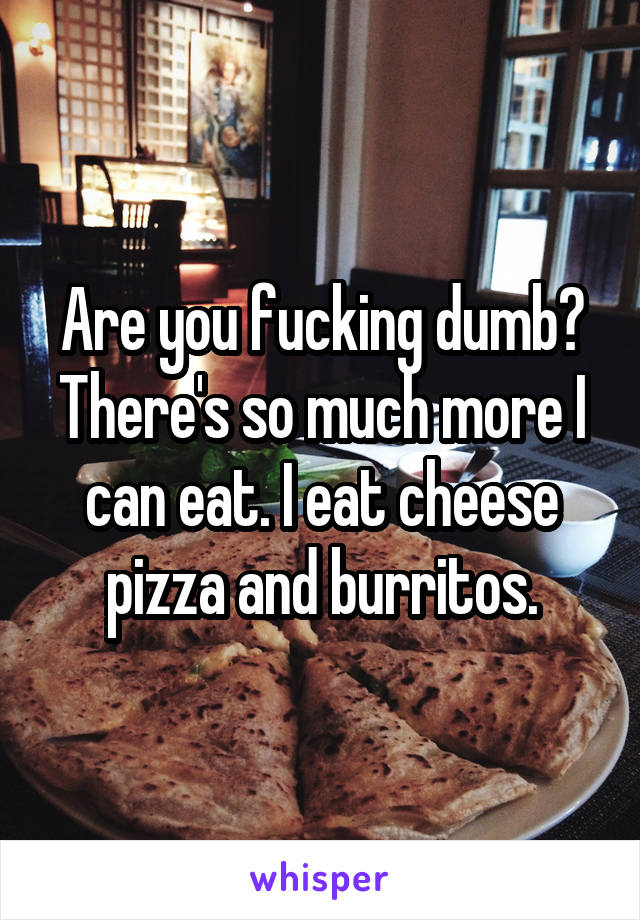 Are you fucking dumb? There's so much more I can eat. I eat cheese pizza and burritos.