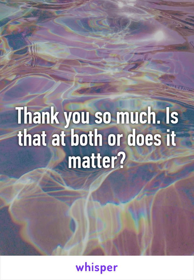Thank you so much. Is that at both or does it matter?