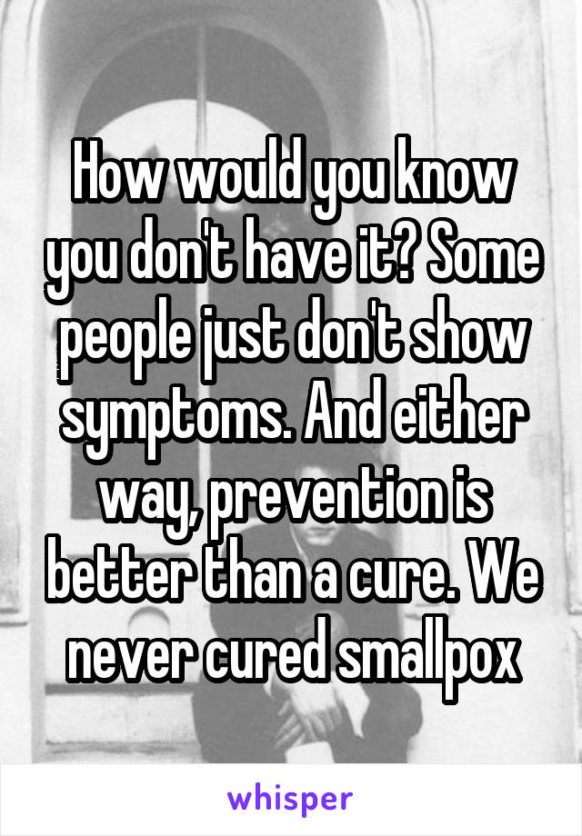 How would you know you don't have it? Some people just don't show symptoms. And either way, prevention is better than a cure. We never cured smallpox