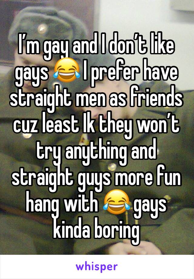 I’m gay and I don’t like gays 😂 I prefer have straight men as friends cuz least Ik they won’t try anything and straight guys more fun hang with 😂 gays kinda boring 