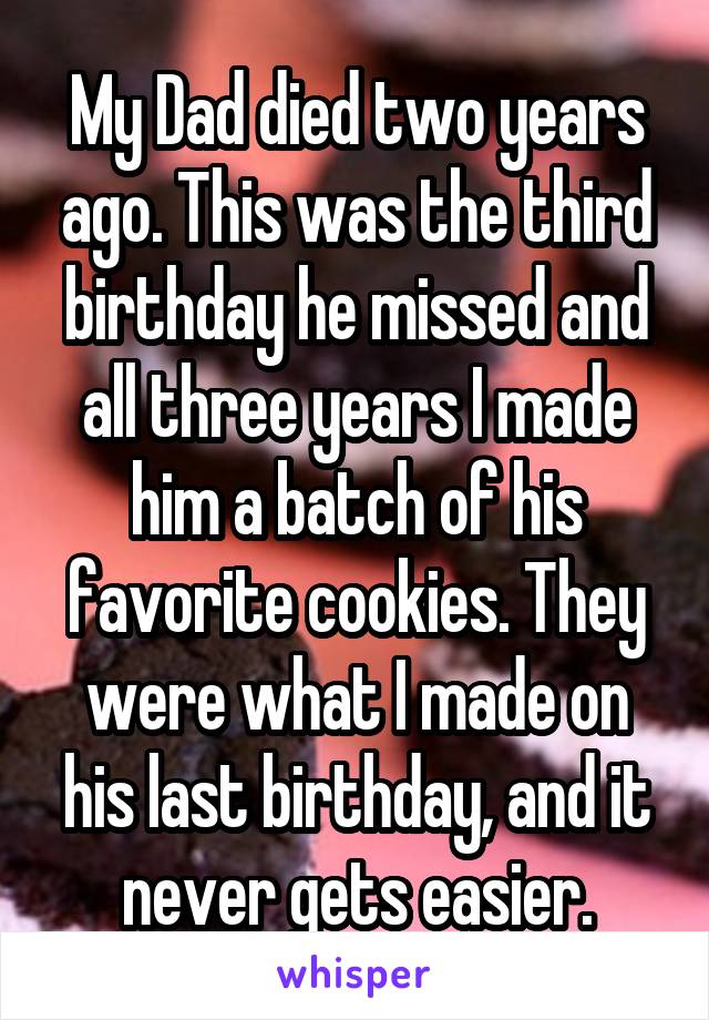 My Dad died two years ago. This was the third birthday he missed and all three years I made him a batch of his favorite cookies. They were what I made on his last birthday, and it never gets easier.