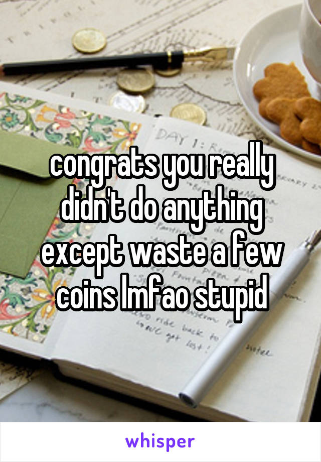congrats you really didn't do anything except waste a few coins lmfao stupid