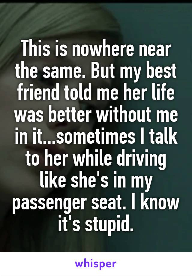 This is nowhere near the same. But my best friend told me her life was better without me in it...sometimes I talk to her while driving like she's in my passenger seat. I know it's stupid.