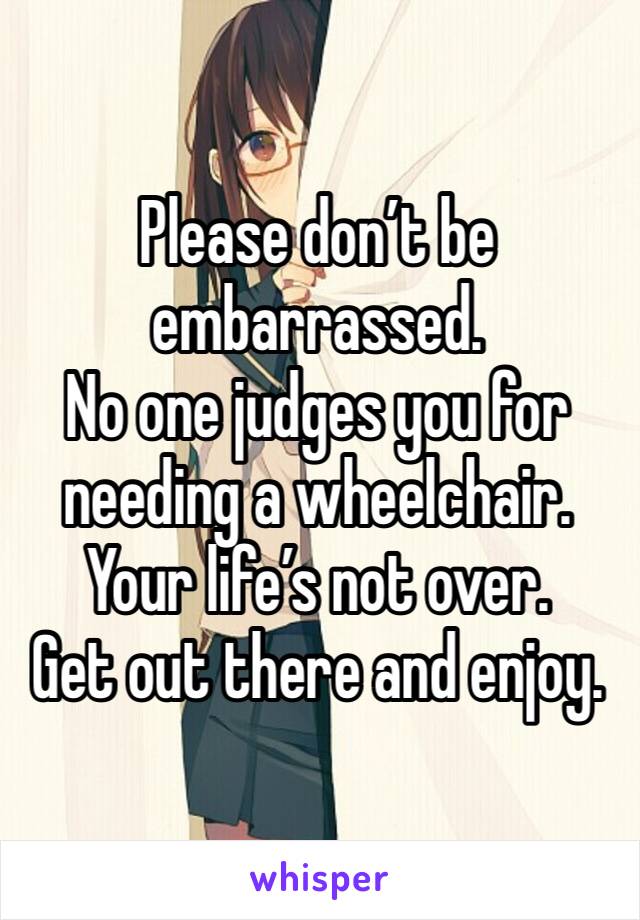 Please don’t be embarrassed.
No one judges you for needing a wheelchair.
Your life’s not over.
Get out there and enjoy.