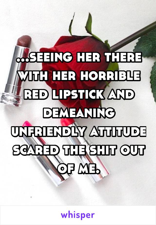 ...seeing her there with her horrible red lipstick and demeaning unfriendly attitude scared the shit out of me.