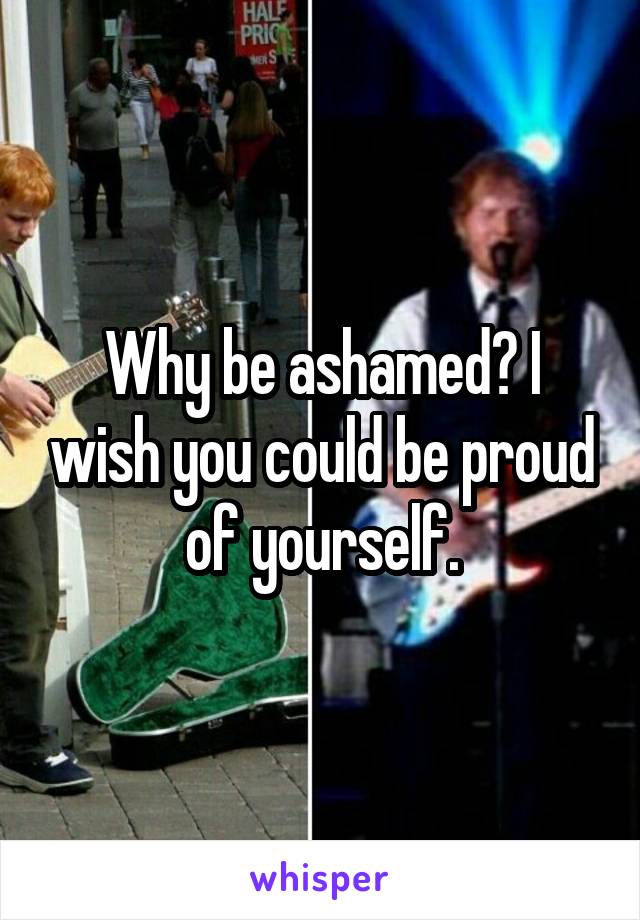 Why be ashamed? I wish you could be proud of yourself.