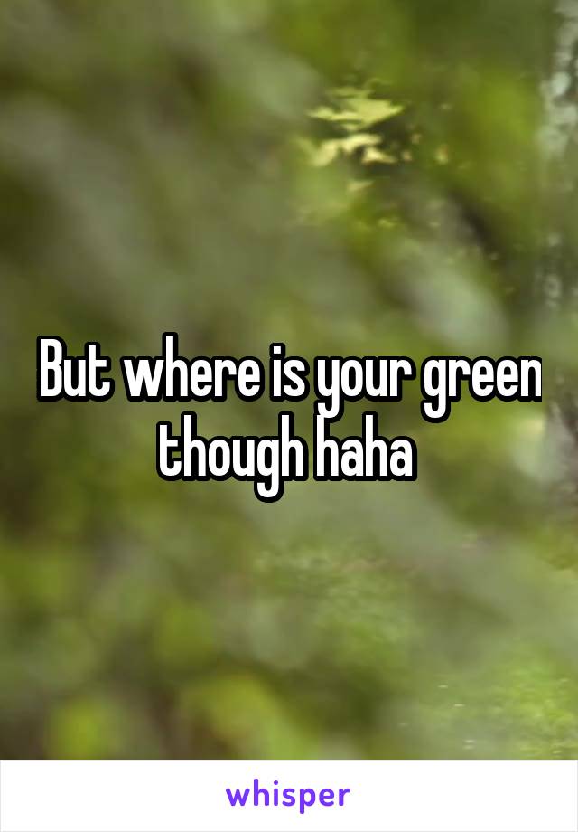 But where is your green though haha 