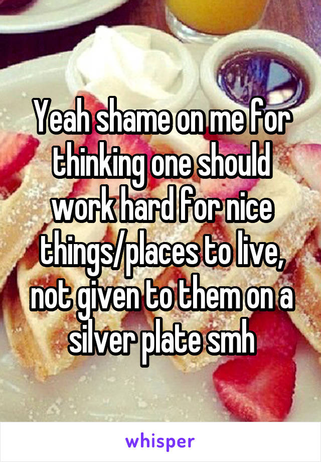 Yeah shame on me for thinking one should work hard for nice things/places to live, not given to them on a silver plate smh