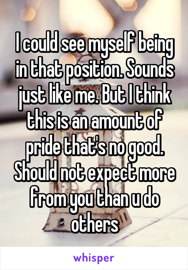 I could see myself being in that position. Sounds just like me. But I think this is an amount of pride that's no good. Should not expect more from you than u do others