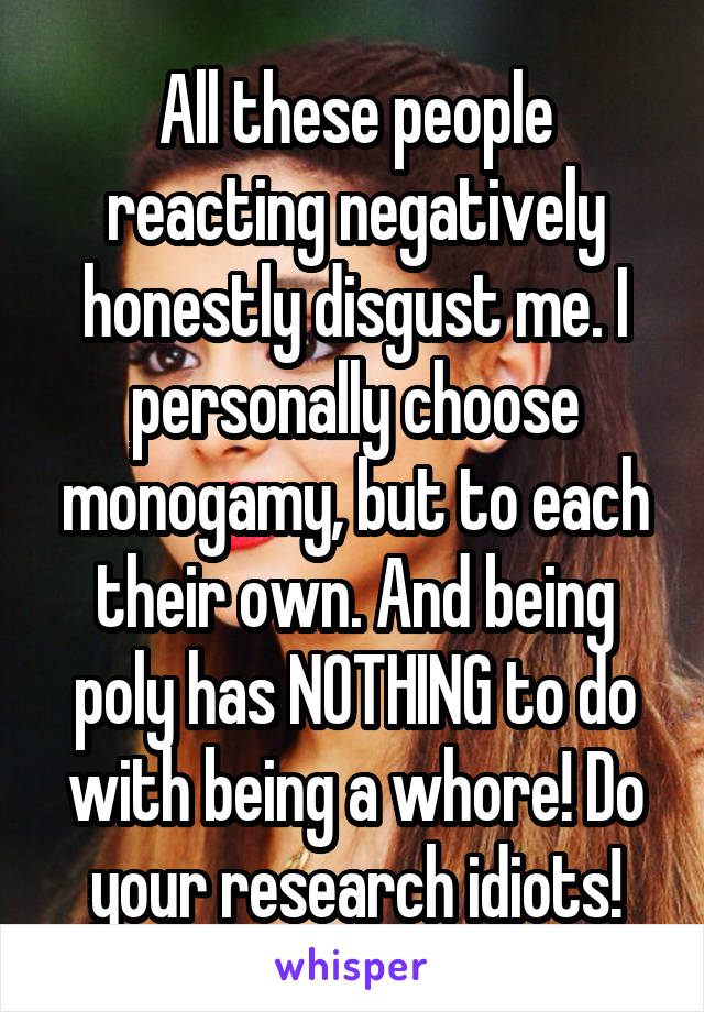 All these people reacting negatively honestly disgust me. I personally choose monogamy, but to each their own. And being poly has NOTHING to do with being a whore! Do your research idiots!