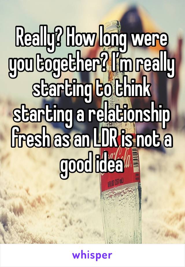 Really? How long were you together? I’m really starting to think starting a relationship fresh as an LDR is not a good idea 