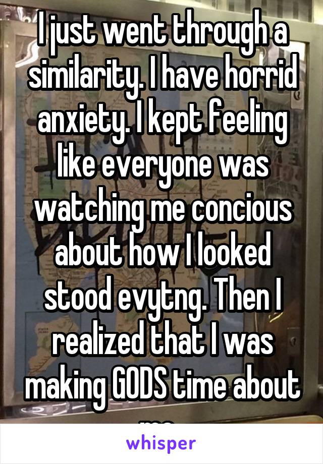 I just went through a similarity. I have horrid anxiety. I kept feeling like everyone was watching me concious about how I looked stood evytng. Then I realized that I was making GODS time about me. 