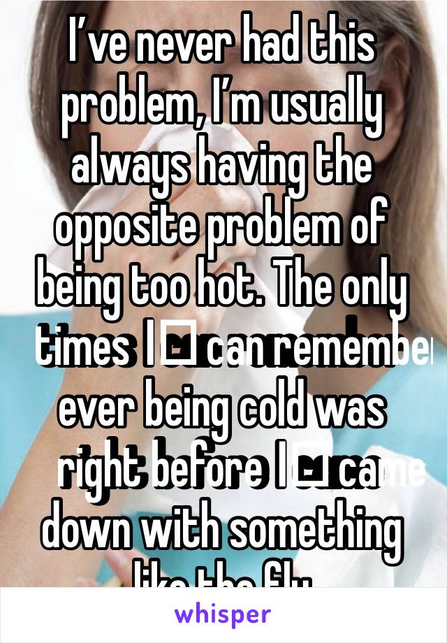 I’ve never had this problem, I’m usually always having the opposite problem of being too hot. The only times I️ can remember ever being cold was right before I️ came down with something like the flu 
