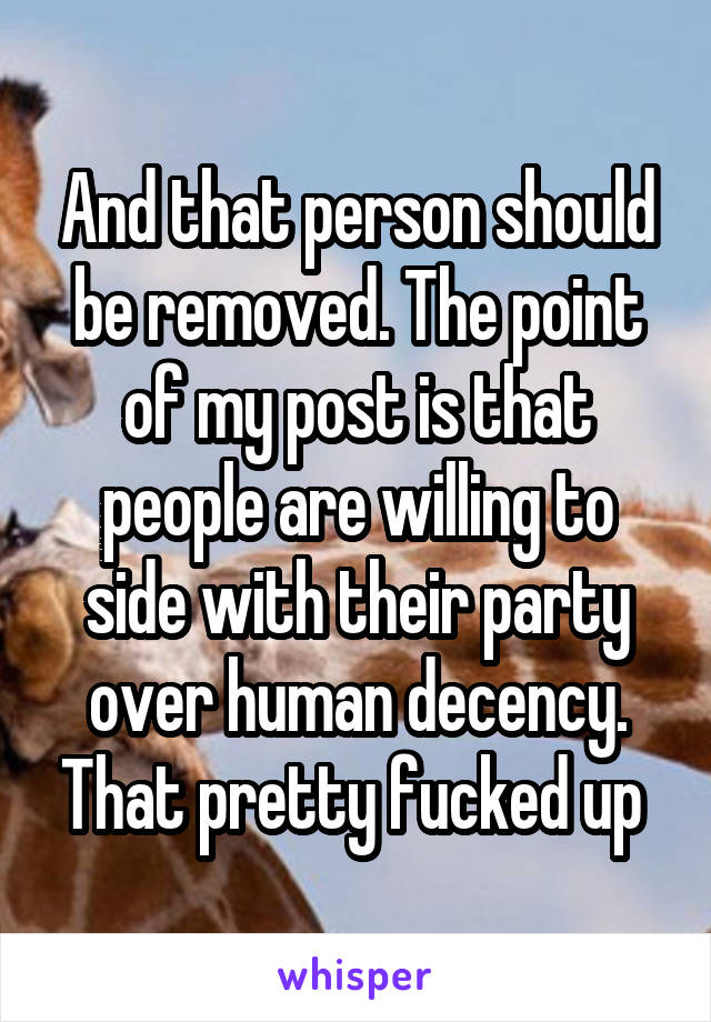 And that person should be removed. The point of my post is that people are willing to side with their party over human decency. That pretty fucked up 