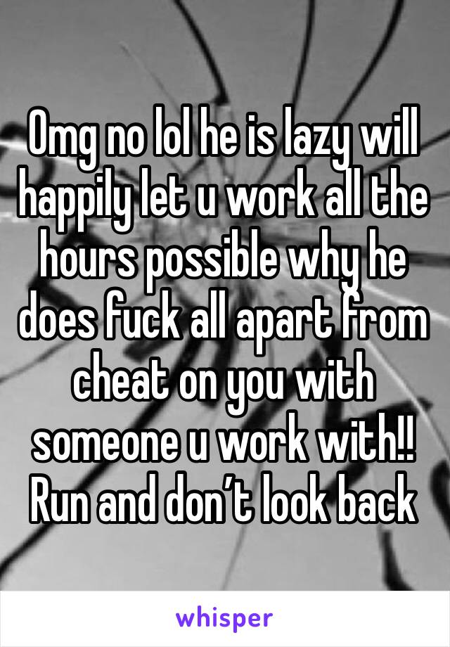 Omg no lol he is lazy will happily let u work all the hours possible why he does fuck all apart from cheat on you with someone u work with!! Run and don’t look back 