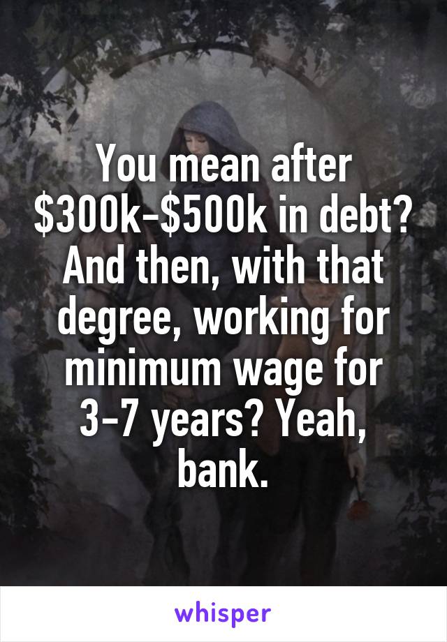 You mean after $300k-$500k in debt? And then, with that degree, working for minimum wage for 3-7 years? Yeah, bank.