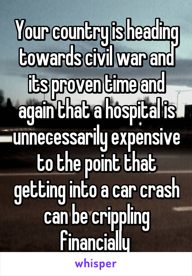 Your country is heading towards civil war and its proven time and again that a hospital is unnecessarily expensive to the point that getting into a car crash can be crippling financially 