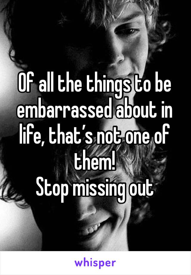 Of all the things to be embarrassed about in life, that’s not one of them! 
Stop missing out