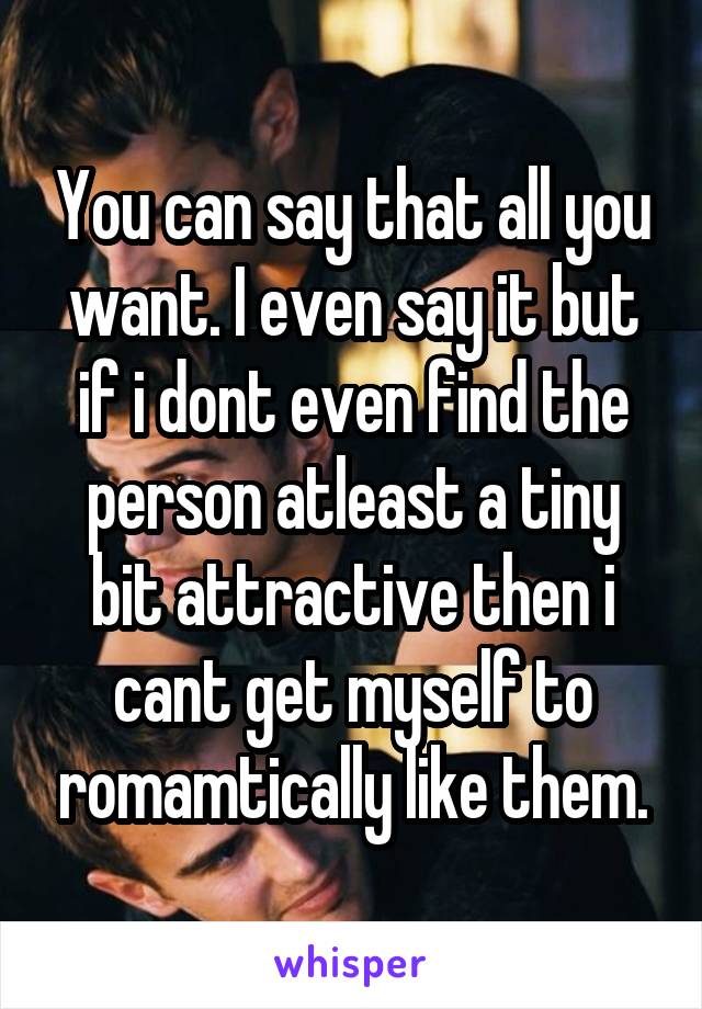 You can say that all you want. I even say it but if i dont even find the person atleast a tiny bit attractive then i cant get myself to romamtically like them.