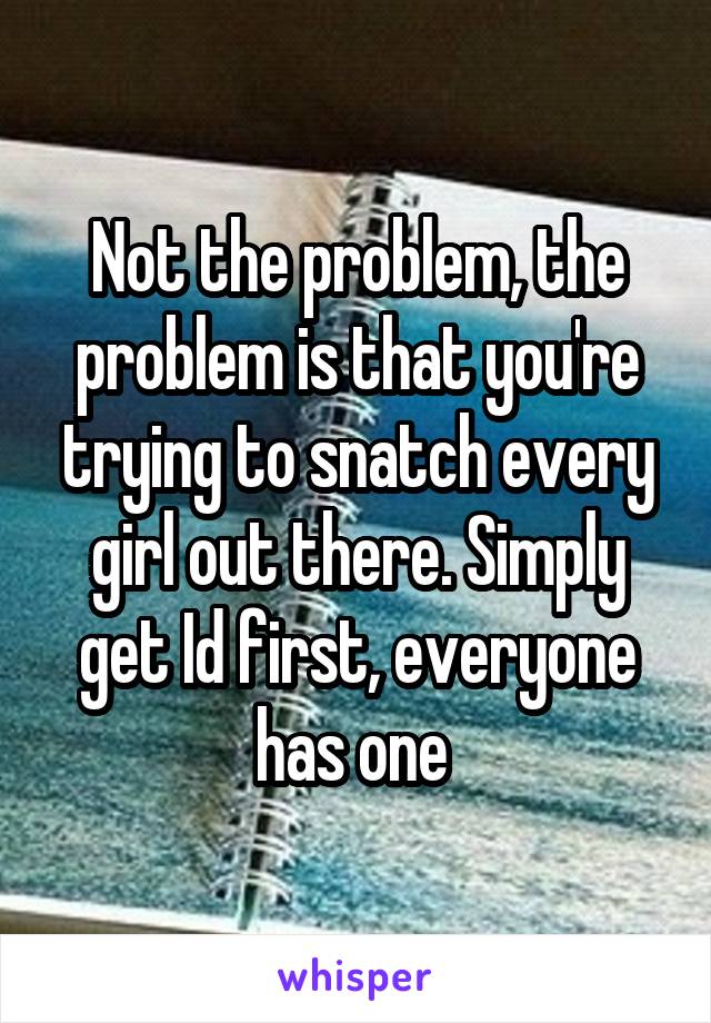 Not the problem, the problem is that you're trying to snatch every girl out there. Simply get Id first, everyone has one 