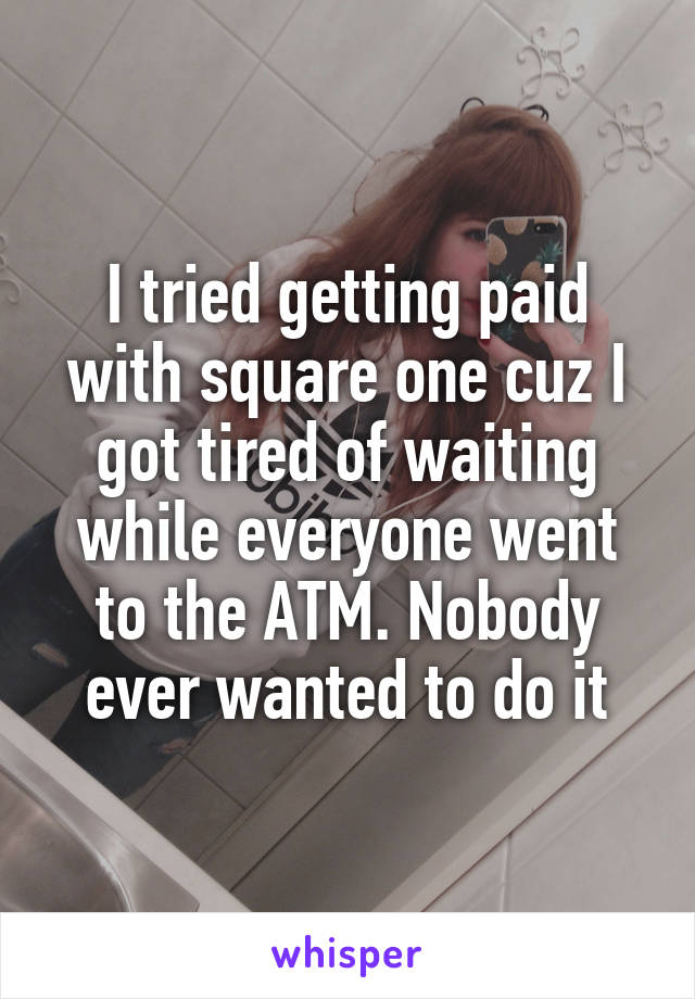 I tried getting paid with square one cuz I got tired of waiting while everyone went to the ATM. Nobody ever wanted to do it